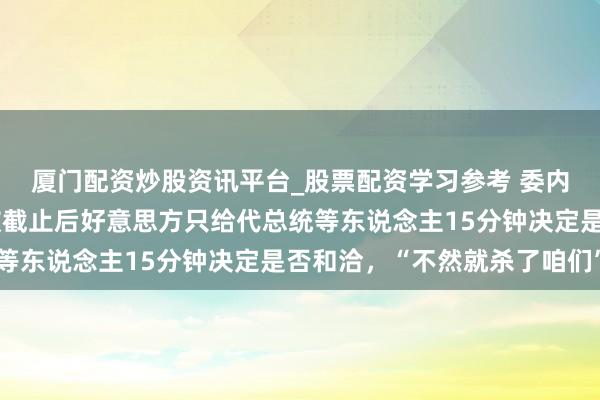 厦门配资炒股资讯平台_股票配资学习参考 委内瑞拉代总统：马杜罗被截止后好意思方只给代总统等东说念主15分钟决定是否和洽，“不然就杀了咱们”