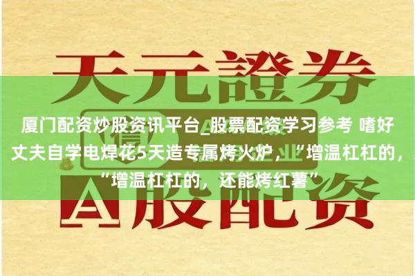 厦门配资炒股资讯平台_股票配资学习参考 嗜好太太上班冷，丈夫自学电焊花5天造专属烤火炉，“增温杠杠的，还能烤红薯”