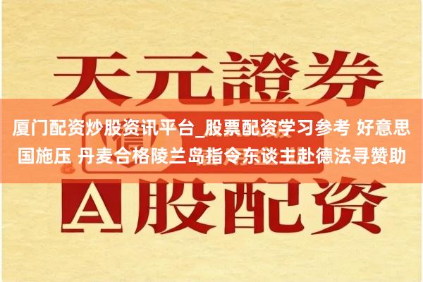 厦门配资炒股资讯平台_股票配资学习参考 好意思国施压 丹麦合格陵兰岛指令东谈主赴德法寻赞助