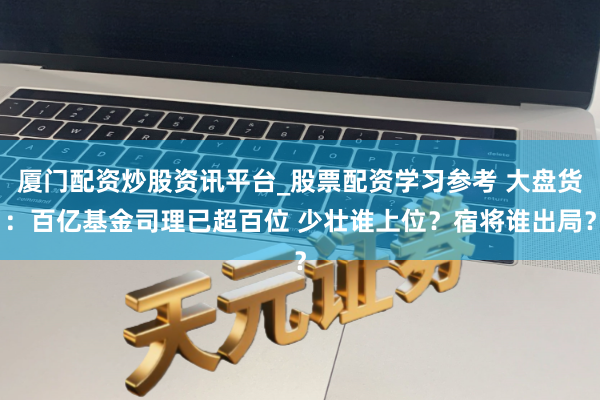 厦门配资炒股资讯平台_股票配资学习参考 大盘货：百亿基金司理已超百位 少壮谁上位？宿将谁出局？
