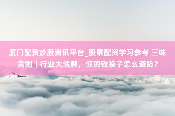 厦门配资炒股资讯平台_股票配资学习参考 三味贪图｜行业大洗牌，你的钱袋子怎么避险？