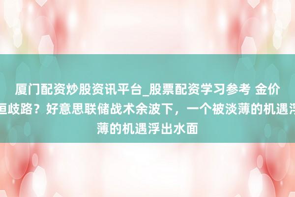 厦门配资炒股资讯平台_股票配资学习参考 金价高位盘桓歧路？好意思联储战术余波下，一个被淡薄的机遇浮出水面