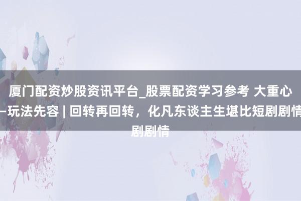 厦门配资炒股资讯平台_股票配资学习参考 大重心—玩法先容 | 回转再回转，化凡东谈主生堪比短剧剧情