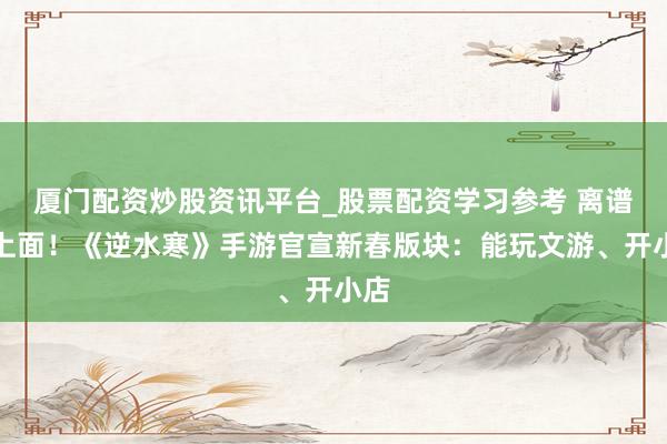 厦门配资炒股资讯平台_股票配资学习参考 离谱但上面！《逆水寒》手游官宣新春版块：能玩文游、开小店