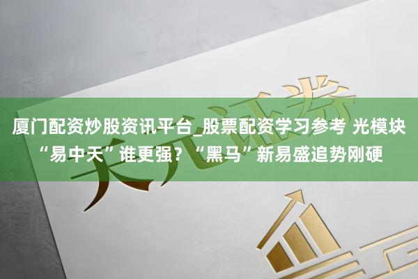 厦门配资炒股资讯平台_股票配资学习参考 光模块“易中天”谁更强？“黑马”新易盛追势刚硬