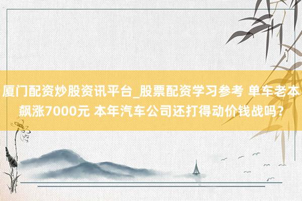 厦门配资炒股资讯平台_股票配资学习参考 单车老本飙涨7000元 本年汽车公司还打得动价钱战吗？
