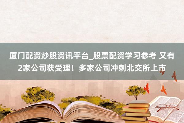厦门配资炒股资讯平台_股票配资学习参考 又有2家公司获受理！多家公司冲刺北交所上市