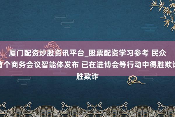 厦门配资炒股资讯平台_股票配资学习参考 民众首个商务会议智能体发布 已在进博会等行动中得胜欺诈