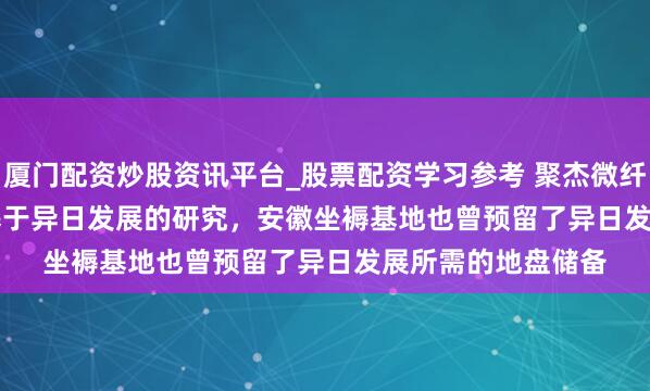 厦门配资炒股资讯平台_股票配资学习参考 聚杰微纤(300819.SZ)：基于异日发展的研究，安徽坐褥基地也曾预留了异日发展所需的地盘储备