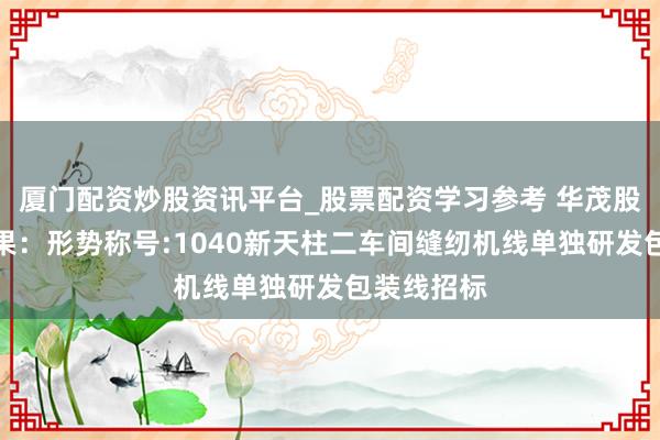 厦门配资炒股资讯平台_股票配资学习参考 华茂股份招标恶果：形势称号:1040新天柱二车间缝纫机线单独研发包装线招标