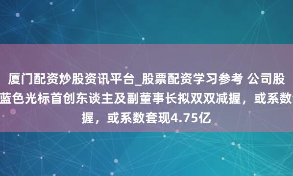 厦门配资炒股资讯平台_股票配资学习参考 公司股价刚翻倍，蓝色光标首创东谈主及副董事长拟双双减握，或系数套现4.75亿