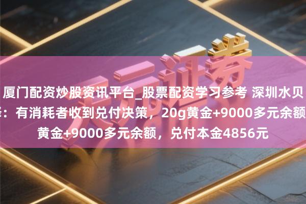 厦门配资炒股资讯平台_股票配资学习参考 深圳水贝“杰我睿”最新剖释：有消耗者收到兑付决策，20g黄金+9000多元余额，兑付本金4856元