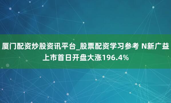 厦门配资炒股资讯平台_股票配资学习参考 N新广益上市首日开盘大涨196.4%