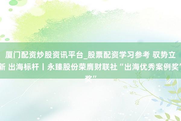 厦门配资炒股资讯平台_股票配资学习参考 驭势立新 出海标杆丨永臻股份荣膺财联社“出海优秀案例奖”