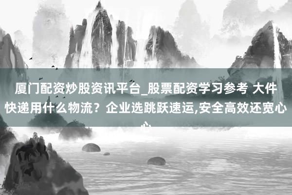 厦门配资炒股资讯平台_股票配资学习参考 大件快递用什么物流？企业选跳跃速运,安全高效还宽心