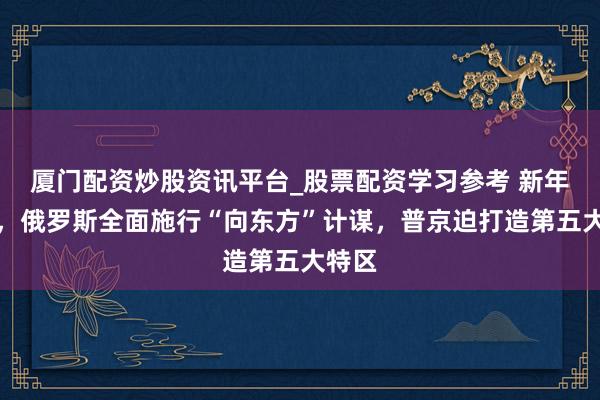 厦门配资炒股资讯平台_股票配资学习参考 新年开端，俄罗斯全面施行“向东方”计谋，普京迫打造第五大特区