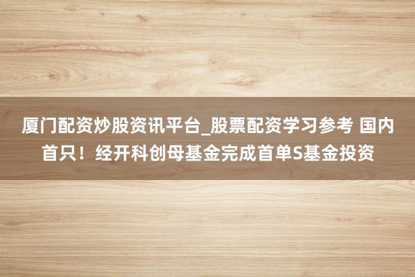 厦门配资炒股资讯平台_股票配资学习参考 国内首只！经开科创母基金完成首单S基金投资