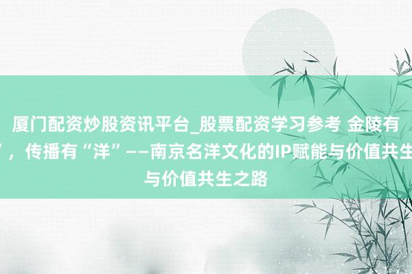 厦门配资炒股资讯平台_股票配资学习参考 金陵有“名”，传播有“洋”——南京名洋文化的IP赋能与价值共生之路
