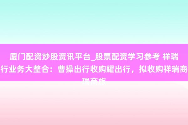 厦门配资炒股资讯平台_股票配资学习参考 祥瑞出行业务大整合：曹操出行收购耀出行，拟收购祥瑞商旅