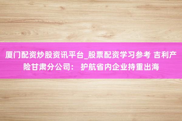厦门配资炒股资讯平台_股票配资学习参考 吉利产险甘肃分公司： 护航省内企业持重出海
