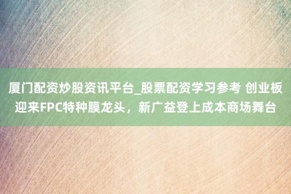 厦门配资炒股资讯平台_股票配资学习参考 创业板迎来FPC特种膜龙头，新广益登上成本商场舞台