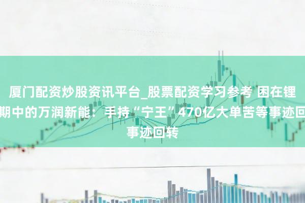 厦门配资炒股资讯平台_股票配资学习参考 困在锂周期中的万润新能：手持“宁王”470亿大单苦等事迹回转
