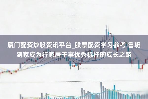 厦门配资炒股资讯平台_股票配资学习参考 鲁班到家成为行家居干事优秀标杆的成长之路