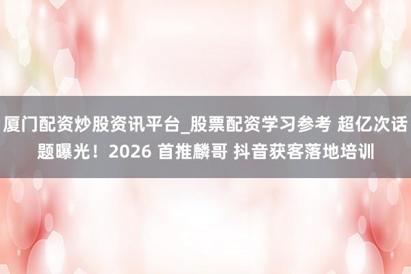 厦门配资炒股资讯平台_股票配资学习参考 超亿次话题曝光！2026 首推麟哥 抖音获客落地培训
