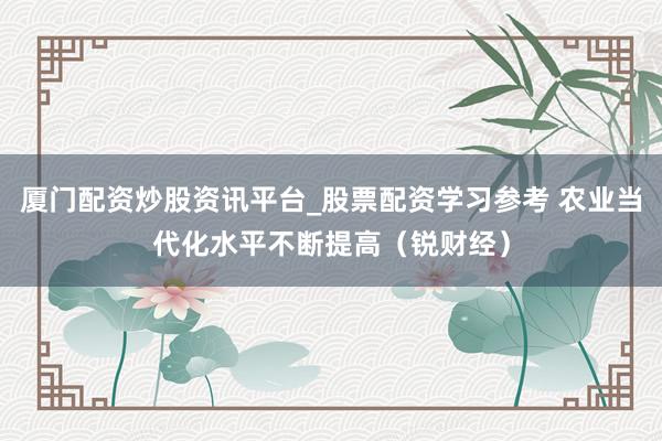 厦门配资炒股资讯平台_股票配资学习参考 农业当代化水平不断提高（锐财经）