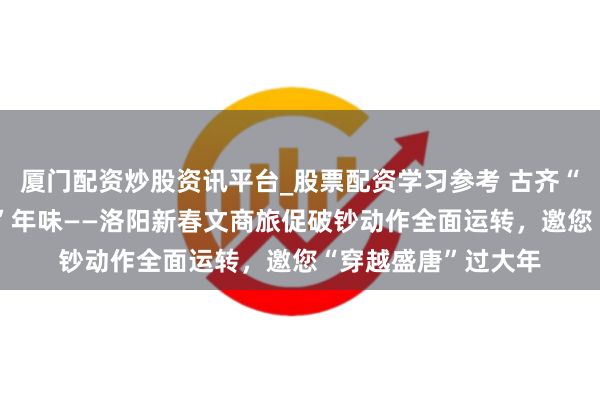 厦门配资炒股资讯平台_股票配资学习参考 古齐“潮”破钞 盛唐“新”年味——洛阳新春文商旅促破钞动作全面运转，邀您“穿越盛唐”过大年