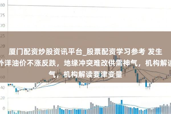厦门配资炒股资讯平台_股票配资学习参考 发生了什么？外洋油价不涨反跌，地缘冲突难改供需神气，机构解读要津变量