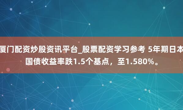 厦门配资炒股资讯平台_股票配资学习参考 5年期日本国债收益率跌1.5个基点，至1.580%。
