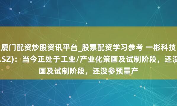 厦门配资炒股资讯平台_股票配资学习参考 一彬科技(001278.SZ)：当今正处于工业/产业化策画及试制阶段，还没参预量产