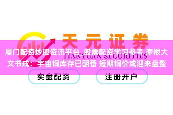 厦门配资炒股资讯平台_股票配资学习参考 摩根大文书戒：宇宙铜库存已翻番 短期铜价或迎来盘整