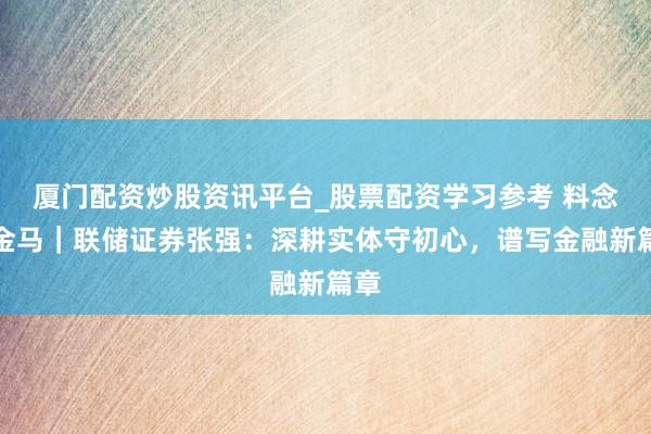 厦门配资炒股资讯平台_股票配资学习参考 料念念金马｜联储证券张强：深耕实体守初心，谱写金融新篇章