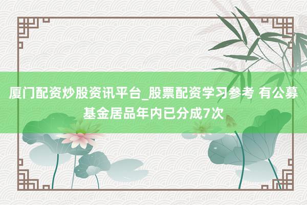 厦门配资炒股资讯平台_股票配资学习参考 有公募基金居品年内已分成7次