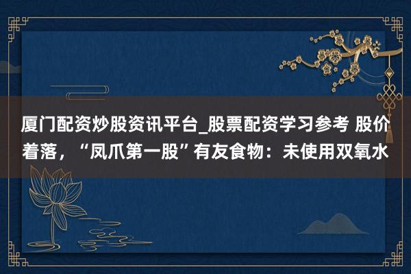 厦门配资炒股资讯平台_股票配资学习参考 股价着落,“凤爪第一股”有友食物:未使用双氧水