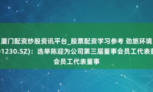 厦门配资炒股资讯平台_股票配资学习参考 劲旅环境(001230.SZ)：选举陈迎为公司第三届董事会员工代表董事