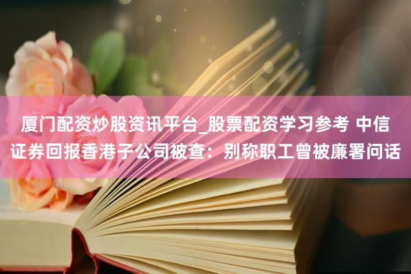 厦门配资炒股资讯平台_股票配资学习参考 中信证券回报香港子公司被查：别称职工曾被廉署问话