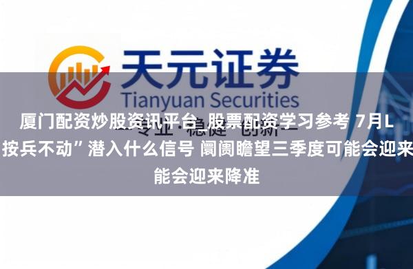 厦门配资炒股资讯平台_股票配资学习参考 7月LPR“按兵不动”潜入什么信号 阛阓瞻望三季度可能会迎来降准