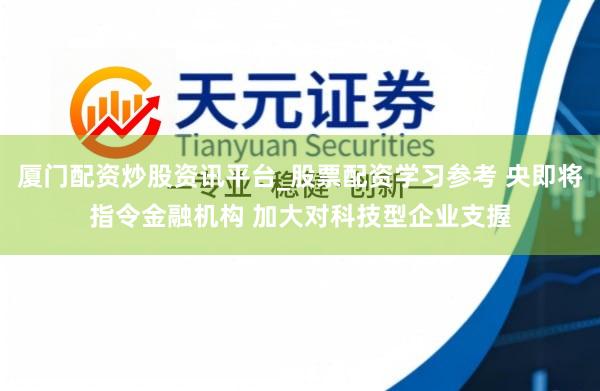 厦门配资炒股资讯平台_股票配资学习参考 央即将指令金融机构 加大对科技型企业支握
