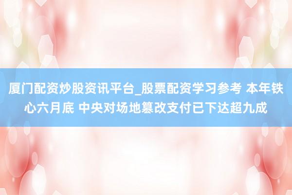 厦门配资炒股资讯平台_股票配资学习参考 本年铁心六月底 中央对场地篡改支付已下达超九成