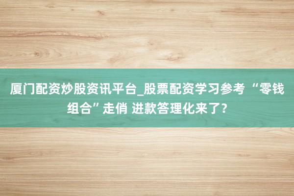 厦门配资炒股资讯平台_股票配资学习参考 “零钱组合”走俏 进款答理化来了？