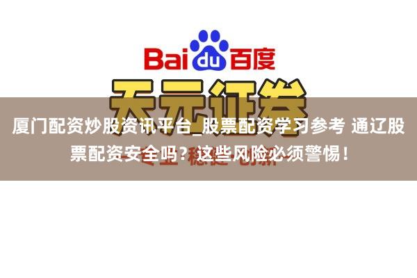 厦门配资炒股资讯平台_股票配资学习参考 通辽股票配资安全吗？这些风险必须警惕！