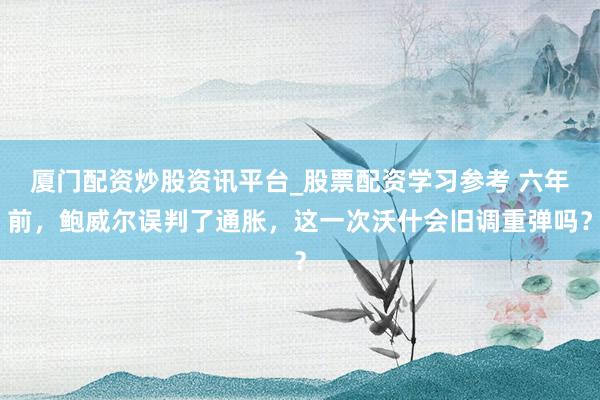 厦门配资炒股资讯平台_股票配资学习参考 六年前，鲍威尔误判了通胀，这一次沃什会旧调重弹吗？