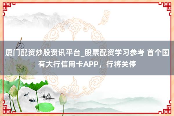 厦门配资炒股资讯平台_股票配资学习参考 首个国有大行信用卡APP，行将关停