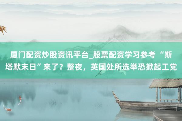 厦门配资炒股资讯平台_股票配资学习参考 “斯塔默末日”来了?整夜,英国处所选举恐掀起工党