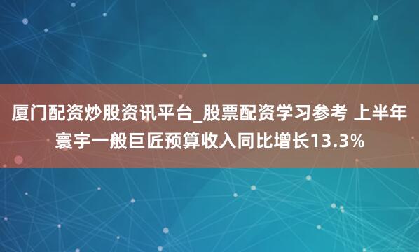 厦门配资炒股资讯平台_股票配资学习参考 上半年寰宇一般巨匠预算收入同比增长13.3%