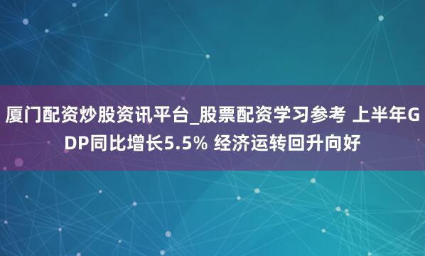 厦门配资炒股资讯平台_股票配资学习参考 上半年GDP同比增长5.5% 经济运转回升向好