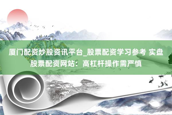 厦门配资炒股资讯平台_股票配资学习参考 实盘股票配资网站：高杠杆操作需严慎